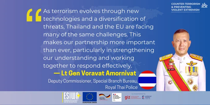 As terrorism evolves through new technologies and a diversification of threats, Thailand and the EU are facing many of the same challenges. This makes our partnership more important than ever, particularly in strengthening our understanding and working together to respond effectively. 

— Lt Gen Voravat Amornivat 
Deputy Commissioner, Special Branch Bureau, Royal Thai Police
