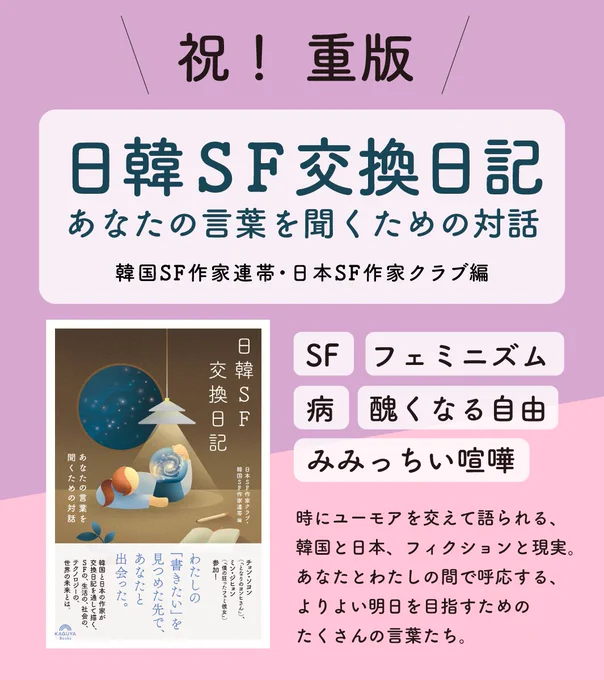 祝！ 重版『日韓ＳＦ交換日記　あなたの言葉を聞くための対話』
韓国SF作家連帯・日本SF作家クラブ編
SF、フェミニズム、病、醜くなる自由、みみっちい喧嘩。
時にユーモアを交えて語られる、韓国と日本、フィクションと現実。
あなたとわたしの間で呼応する、よりよい明日を目指すためのたくさんの言葉たち。