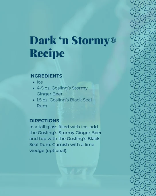 A recipe graphic detailing the official, trademarked ingredients and directions for a Dark 'n Stormy® cocktail on a teal background. The ingredients list calls for ice, 4 to 5 ounces of Gosling’s Stormy Ginger Beer, and 1.5 ounces of Gosling’s Black Seal Rum, showcasing how to mix one of Bermuda's classic cocktails. Simply fill a tall glass with ice, add the ginger beer and top with the rum. Finally, garnish with a lime wedge (optional).