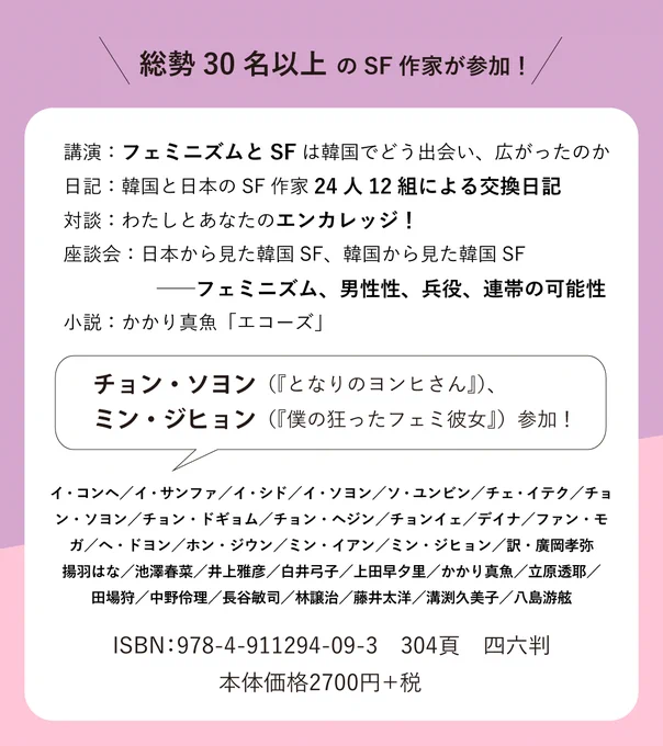 総勢30名以上 のSF作家が参加！
講演：フェミニズムとSFは韓国でどう出会い、広がったのか
日記：韓国と日本のSF作家24人12組による交換日記
対談：わたしとあなたのエンカレッジ！
座談会：日本から見た韓国SF、韓国から見た韓国SF ──フェミニズム、男性性、兵役、連帯の可能性
小説：かかり真魚「エコーズ」
チョン・ソヨン（『となりのヨンヒさん』）、
ミン・ジヒョン（『僕の狂ったフェミ彼女』）参加！
イ・コンヘ／イ・サンファ／イ・シド／イ・ソヨン／ソ・ユンビン／チェ・イテク／チョンイェチョン・ソヨン／チョン・ドギョム／チョン・ヘジン／チョンイェ／デイナ／ファン・モガ／へ・ドヨン／ホン・ジウン／ミン・イアン／ミン・ジヒョン／訳・廣岡孝弥
揚羽はな／池澤春菜／井上雅彦／白井弓子／上田早夕里／かかり真魚／立原透耶／田場狩／中野伶理／長谷敏司／林譲治／藤井太洋／溝渕久美子／八島游舷ISBN：978-4-911294-09-3　304頁　四六判
本体価格2700円＋税