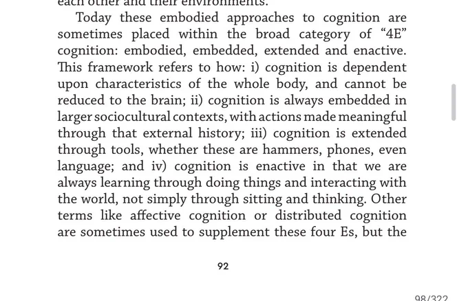 Today these embodied approaches to cognition are 
sometimes placed within the broad category of “4E” 
cognition: embodied, embedded, extended and enactive. 
This framework refers to how: i) cognition is dependent 
upon characteristics of the whole body, and cannot be 
reduced to the brain; ii) cognition is always embedded in 
larger sociocultural contexts, with actions made meaningful 
through that external history; iii) cognition is extended 
through tools, whether these are hammers, phones, even 
language; and iv) cognition is enactive in that we are 
always learning through doing things and interacting with 
the world, not simply through sitting and thinking. Other 
terms like affective cognition or distributed cognition 
are sometimes used to supplement these four Es, but the... [page ends]