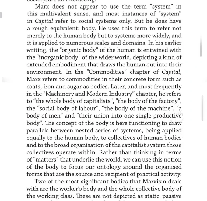 Marx does not appear to use the term “system” in this multivalent sense, and most instances of “system” in Capital refer to social systems only. But he does have a rough equivalent: body. He uses this term to refer not merely to the human body but to systems more widely, and it is applied to numerous scales and domains. In his earlier writing, the “organic body” of the human is entwined with the “inorganic body” of the wider world, depicting a kind of extended embodiment that draws the human out into their environment. In the “Commodities” chapter of Capital, Marx refers to commodities in their concrete form such as coats, iron and sugar as bodies. Later, and most frequently in the “Machinery and Modern Industry” chapter, he refers to “the whole body of capitalists”, “the body of the factory”, the “social body of labour”, “the body of the machine”, “a body of men” and “their union into one single productive body”. 