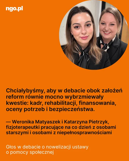 Tekst: Chciałybyśmy, aby w debacie obok założeń reform równie mocno wybrzmiewały kwestie: kadr, rehabilitacji, finansowania, oceny potrzeb i bezpieczeństwa. - Weronika Matyaszek i Katarzyna Pietrzyk. Głos w debacie o nowelizacji ustawy o pomocy społecznej. W prawym, górnym rogu, w okrągłej ramce zdjęcie: dwie kobiety, jedna stoi za drugą, obie uśmiechnięte, długie włosy, ciemne stroje. Dominujące tło całego obrazka pomarańczowe. 