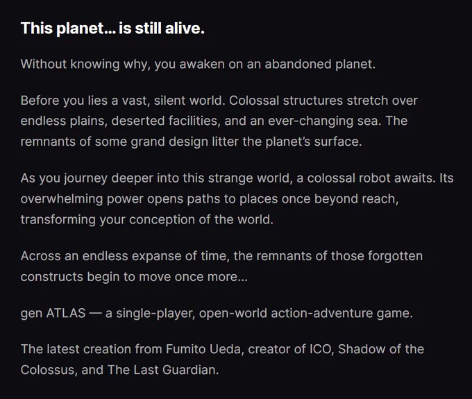 This planet… is still alive.
Without knowing why, you awaken on an abandoned planet.

Before you lies a vast, silent world. Colossal structures stretch over endless plains, deserted facilities, and an ever-changing sea. The remnants of some grand design litter the planet’s surface.

As you journey deeper into this strange world, a colossal robot awaits. Its overwhelming power opens paths to places once beyond reach, transforming your conception of the world.

Across an endless expanse of time, the remnants of those forgotten constructs begin to move once more…

gen ATLAS — a single-player, open-world action-adventure game.

The latest creation from Fumito Ueda, creator of ICO, Shadow of the Colossus, and The Last Guardian.