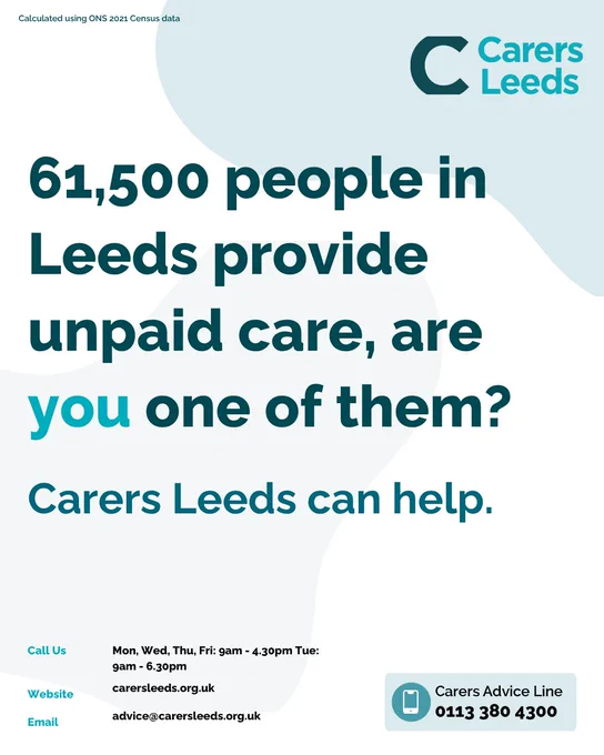 Carers Leeds poster
61,500 people in Leeds provide unpaid care, are you one of them?
Carers Leeds can help.
Call us: Mon, Wed, Thu, Fri: 9am - 4.30pm Tue: 9am - 6.30pm
Website: carersleeds.org.uk 
Email: advice@carersleeds.org.uk
Carers advice line: 0113 380 4300