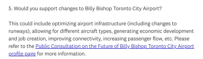 5. Would you support changes to Billy Bishop Toronto City Airport?

This could include optimizing airport infrastructure (including changes to runways), allowing for different aircraft types, generating economic development and job creation, improving connectivity, increasing passenger flow, etc. Please refer to the Public Consultation on the Future of Billy Bishop Toronto City Airport profile page for more information.