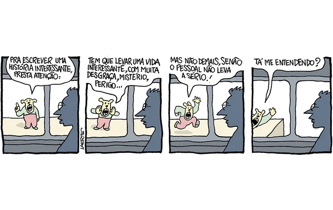 Tira de Laerte, em 4 quadrinhos.
1) Pessoa dentro de vagão de trem, olhando a plataforma, onde está uma criatura: é um bicho antropomorfizado, com pernas e braços mas focinho e orelhas, como de um cachorro. A criatura ergue um dedo em tom professoral e diz: “Pra escrever uma história interessante, presta atenção:”
2) O trem começa a andar. A criatura na plataforma se inclina para acompanhar e vai dizendo: “Tem que levar uma vida interessante, com muita desgraça, mistério, perigo…”
3) O trem continua a se mover. A criatura na plataforma agora corre junto e grita: “Mas não demais, senão o pessoal não leva a sério!”
4) O trem vai saindo da estação e a criatura ainda acena da plataforma, gritando: “Tá me entendendo?”