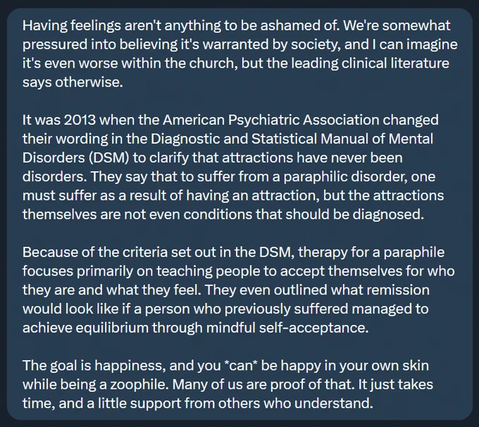 Feelings aren't anything to be ashamed of. We're pressured into believing it's warranted by society, and I can imagine it's even worse within the church, but the literature says otherwise.

It was 2013 when the Psychiatric Association changed their wording in the Diagnostic and Statistical Manual (DSM) to clarify that attractions have never been disorders. They say that to have a paraphilic disorder, one must suffer as a result of having an attraction, but the attractions themselves are not even conditions that should be diagnosed.

Because of the criteria set out in the DSM, therapy for a paraphile focuses on teaching people to accept themselves for who they are. They even outlined what remission would look like if a person who previously suffered managed to achieve equilibrium through self-acceptance.

The goal is happiness, and you *can* be happy in your own skin while being a zoophile. Many of us are proof of that. It just takes time, and a little support from others who understand