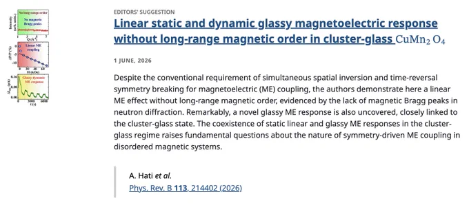 EDITORS' SUGGESTION
Linear static and dynamic glassy magnetoelectric response without long-range magnetic order in cluster-glass CuMn2⁢O4
1 June, 2026
Despite the conventional requirement of simultaneous spatial inversion and time-reversal symmetry breaking for magnetoelectric (ME) coupling, the authors demonstrate here a linear ME effect without long-range magnetic order, evidenced by the lack of magnetic Bragg peaks in neutron diffraction. Remarkably, a novel glassy ME response is also uncovered, closely linked to the cluster-glass state. The coexistence of static linear and glassy ME responses in the cluster-glass regime raises fundamental questions about the nature of symmetry-driven ME coupling in disordered magnetic systems.

A. Hati et al.
Phys. Rev. B 113, 214402 (2026)