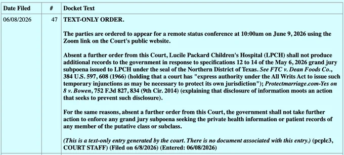 TEXT-ONLY ORDER.
The parties are ordered to appear for a remote status conference at 10:00am on June 9, 2026 using the Zoom link on the Court's public website.
Absent a further order from this Court, Lucile Packard Children's Hospital (LPCH) shall not produce additional records to the government in response to specifications 12 to 14 of the May 6, 2026 grand jury subpoena issued to LPCH under the seal of the Northern District of Texas. See FTC v. Dean Foods Co.,
384 U.S. 597, 608 (1966) (holding that a court has "express authority under the All Writs Act to issue such temporary injunctions as may be necessary to protect its own jurisdiction"); Protectmarriage.com-Yes on 8 v. Bowen, 752 F.3d 827, 834 (9th Cir. 2014) (explaining that disclosure of information moots an action that seeks to prevent such disclosure).
For the same reasons, absent a further order from this Court, the government shall not take further action to enforce any grand jury subpoena seeking the private health informa