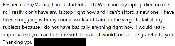 Respected Sir/Ma'am, I am a student at TU Wien and my laptop died on me
so I really don't have any laptop right now and I can't afford a new one, I have
been struggling with my course work and I am on the verge to fail all my
subjects because I do not have basically anything right now. I would really
appreciate if you can help me with this and I would forever be grateful to you.
Thanking you,