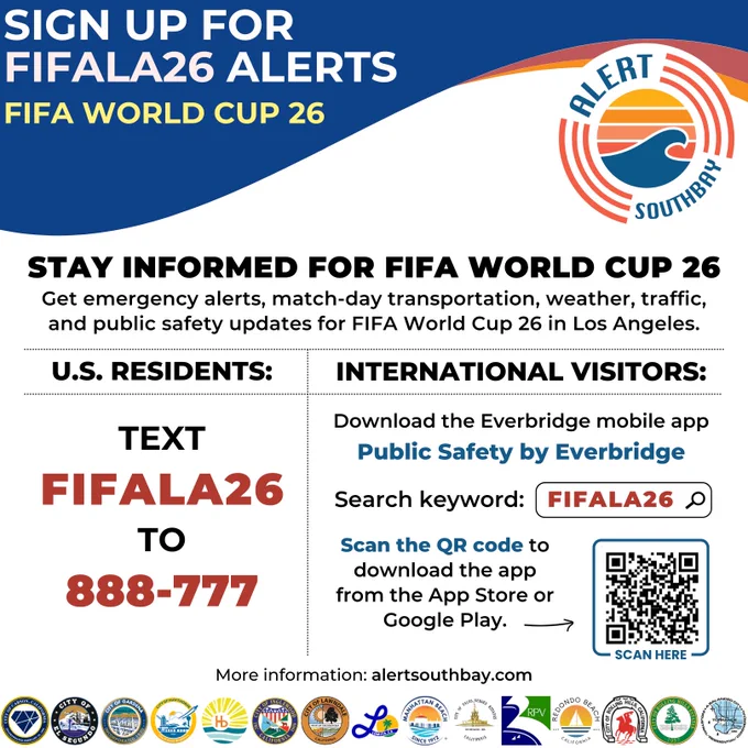 Alert South Bay

Sign up for FIFALA26 alerts

More information: alertsouthbay.com

FIFA World Cup 26

STAY INFORMED FOR FIFA WORLD CUP 26

Get emergency alerts, match-day transportation, weather, traffic, and public safety updates for FIFA World Cup 26 in Los Angeles.

U.S. Residents:
Text FIFALA26
To 888-777

International Vistors:

Download the Everbridge mobile app
Public Safety by Everbridge

Search keyword: FIFALA26

Scan the QR code to download the app from the App Store or Google Play.

More information: alertsouthbay.com