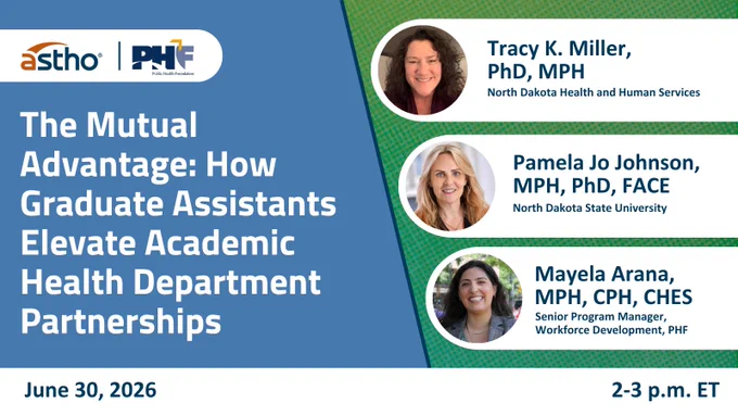 This image is a promotional flyer for an event titled "The Mutual Advantage: How Graduate Assistants Elevate Academic Health Department Partnerships." It includes logos for ASTHO and PHF. There are three speakers listed: Tracy K. Miller, PhD, MPH from North Dakota Health and Human Services, Pamela Jo Johnson, MPH, PhD, FACE from North Dakota State University, and Mayela Arana, MPH, CPH, CHES, Senior Program Manager, Workforce Development, PHF. The event is scheduled for June 30, 2026, from 2-3 p.m. ET.