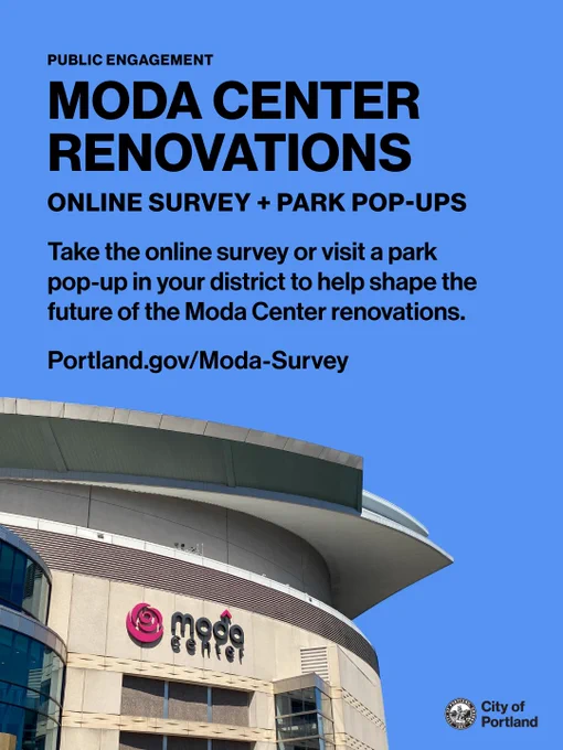 Text reads “Public Engagement: Moda Center Renovations. Online Survey   Park Pop-ups. Take the online survey or visit a park pop-up in your district to help shape the future of the Moda Center renovations. Portland.gov/Moda-Survey.” City of Portland seal and wordmark. Cutout image of the Moda Center.