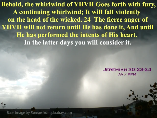 Jeremiah 30:23-24 AV/PPM, which is "Behold, the whirlwind of YHVH Goes forth with fury, A continuing whirlwind; It will fall violently on the head of the wicked. 24 The fierce anger of YHVH will not return until He has done it, And until He has performed the intents of His heart. In the latter days you will consider it", appears at the top of very dark stormy cloud that has a tornado extended diagonally downward from right to left behind a distant ridge. In the darkened foreground there seems to be a row of houses with treetops sticking up. The image is by Sunrae from pixabay.com .