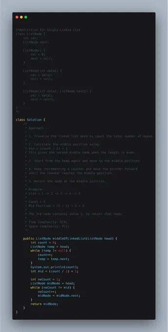 This approach finds the middle node of a linked list using two
traversals. In the first traversal, the total number of nodes
is counted. Using the count, the middle position is calculated.

In the second traversal, the list is traversed again until the
middle position is reached, and that node is returned. For an
even-length list, the second middle node is returned.

Time Complexity: O(N)
Space Complexity: O(1)