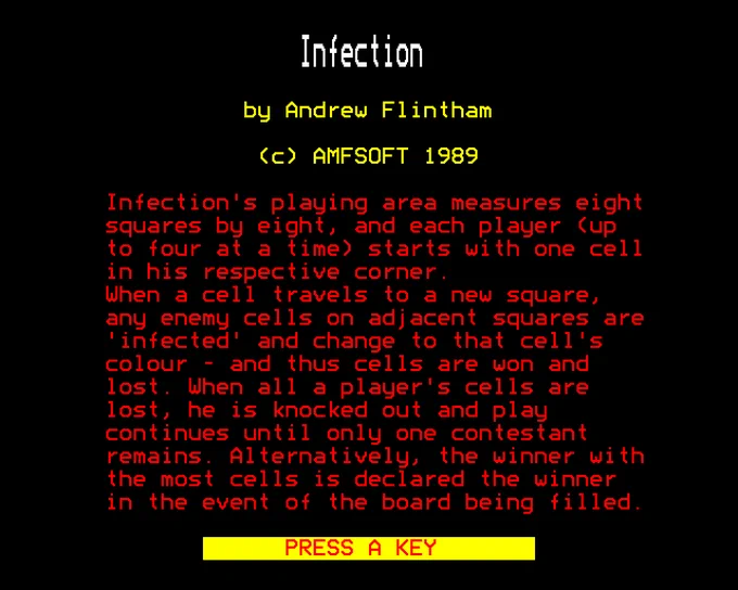 Infection

by Andrew Flintham

(c) AMFSOFT 1989

Infection's playing area measure eight squares by eight, and each player (up to four at a time) starts with one cell in his respective corner. When a cell travels to a new square, any enemy cells on adjacent squares are 'infected' and change to that cell's colour - and thus cells are won and lost. When all a player's cells are lost, he is knocked out and play continues until only one contestant remains. Alternatively, the winner with the most cells is declared the winner in the event of the board being filled.
