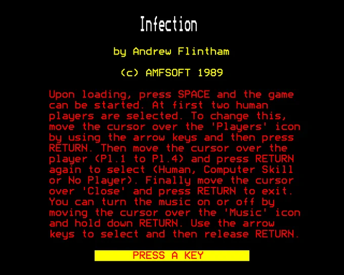 Infection

by Andrew Flintham

(c) AMFSOFT 1989

Upon loading, press SPACE and the game can be started. At first two human players are selected. To change this, move the cursor over the 'Players' icon by using the arrow keys and then press RETURN. Then move the cursor over the player (Pl.1 to Pl.4) and press RETURN again to select (Human, Computer Skill or No Player). Finally move the cursor over 'Close' and press RETURN to exit. You an turn the music on or off by moving the cursor over the 'Music' icon and hold down RETURN. Use the arrow keys to select and then release RETURN.