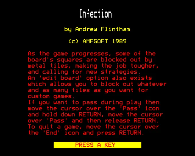 Infection

by Andrew Flintham

(c) AMFSOFT 1989

As the game progresses, some of the board's squares are blocked out by metal tiles, making the job tougher, and calling for new strategies. An 'edit board' option also exists which allows you to block out whatever and as many tiles as you want for custom games.
If you want to pass during play then move the cursor over the 'Pass" icon and hold down RETURN, move the cursor over 'Pass' and then release RETURN. To quit a game, move the cursor over the 'End' icon and press RETURN.