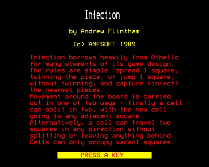 Infection

by Andrew Flintham

(c) AMFSOFT 1989

Infection borrows heavily from Othello for many elements of its game design. The rules are simple: spread 1 square, twinning the piece, or jump 1 square, without twinning, and capture (infect) the nearest pieces. Movement around the board is carried out in one of two ways - firstly a cell can split in two, with the new cell going to any adjacent square. Alternatively, a cell can travel two squares in any direction without splitting or leaving anything behind. Cells can only occupy vacant squares.