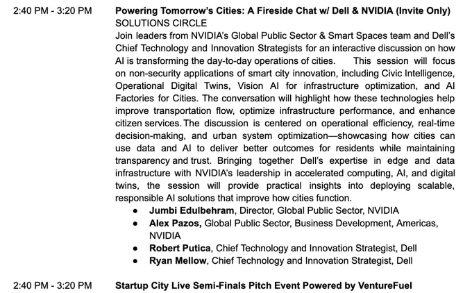 Powering Tomorrow's Cities: A Fireside Chat w/ Dell & NVIDIA (Invite Only)
SOLUTIONS CIRCLE
Join leaders from NVIDIA's Global Public Sector & Smart Spaces team and Dell's Chief Technology and Innovation Strategists for an interactive discussion on how
Al is transforming the day-to-day operations of cities.
This session will focus
on non-security applications of smart city innovation, including Civic Intelligence, Operational Digital Twins, Vision Al for infrastructure optimization, and Al Factories for Cities. The conversation will highlight how these technologies help improve transportation flow, optimize infrastructure performance, and enhance citizen services. The discussion is centered on operational efficiency, real-time decision-making, and urban system optimization showcasing how cities can use data and Al to deliver better outcomes for residents while maintaining transparency and trust. Bringing together Dell's expertise in edge and data infrastructure with NVIDIA's leadership 