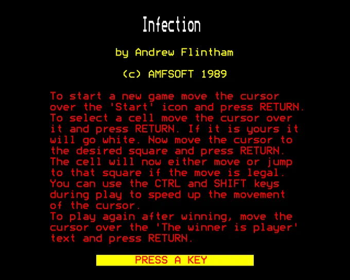 Infection

by Andrew Flintham

(c) AMFSOFT 1989

To start a new game move the cursor over the 'Start' icon and press RETURN. To select a cell move the cursor over it and press RETURN. If it is yours it will go white. Now move the cursor to the desired square and press RETURN. The cell will now either move or jump to that square if the move is legal. You can use the CTRL and SHIFT keys during play to speed up the movement of the cursor.
To play again after winning, move the cursor over the 'The winner is player' text and press RETURN.