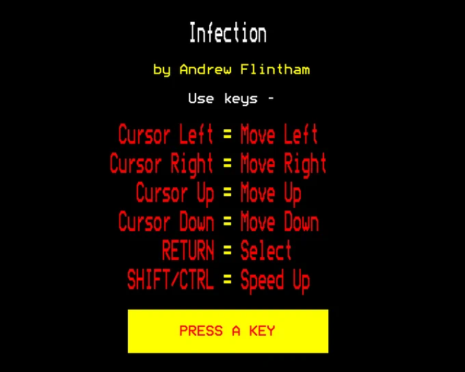 Infection

by Andrew Flintham

Use keys - 

Cursor Left = Move Left
Cursor Right = Move Right
Cursor Up = Move Up
Cursor Down = Move Down
RETURN = Select
SHIFT/CTRL = Speed Up