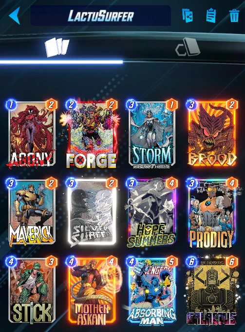 # (1) Agony
# (2) Forge
# (3) Storm Horseman of Famine
# (3) Brood
# (3) Maverick
# (3) Silver Surfer
# (3) Hope Summers
# (3) Prodigy
# (4) Stick
# (4) Mother Askani
# (4) Absorbing Man
# (6) Galactus
#
R2xjdHM4LE10aHJBc2tuQyxTdGNrNSxCcmQ1LEhwU21tcnNCLE12cmNrOCxTbHZyU3JmckMsU3RybUhyc21uRCxBZ241LEFic3JibmdNbkMsRnJnNSxQcmRnNw==
#
# To use this deck, copy it to your clipboard and paste it from the deck editing menu in MARVEL SNAP.