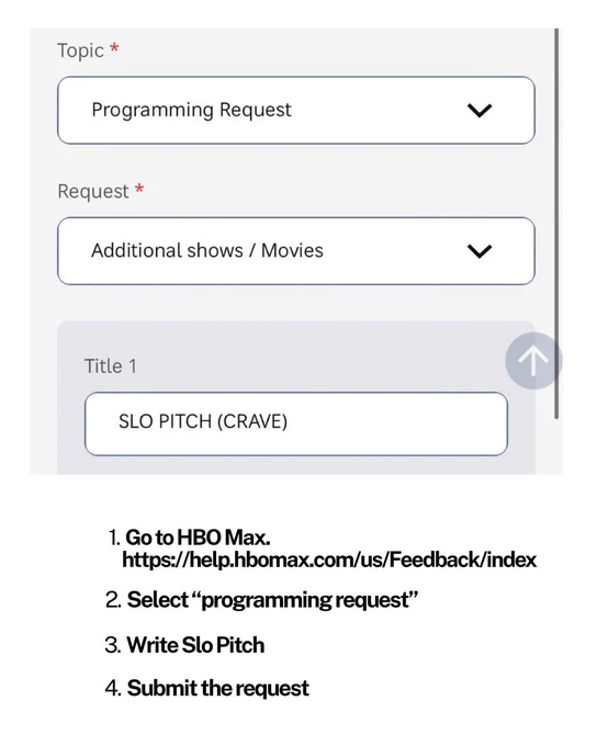 Three drop down menus are pictured: One says topic, the second says Request and the third one says title. 

The guide tells you to follow the link and to 1. select programming request under the category topic. 2. request select additional shows/movies and to 3. select Slo Pitch (Crave) as a title. 4. submit the request and you should get a confirmation email from HBO Max.