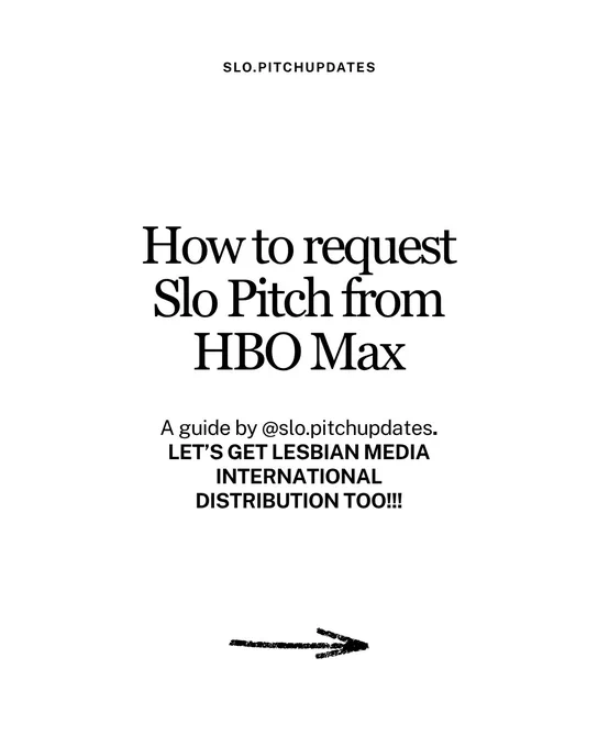 Black typography on white background reads “How to request Slo Pitch from HBO Max. A guide by slo.pitchupdates (instagram handle) Let’s get lesbian media international distribution too (all caps). 
Underneath a doodled arrow is pictures to signal the continuation of the guide on the next page.