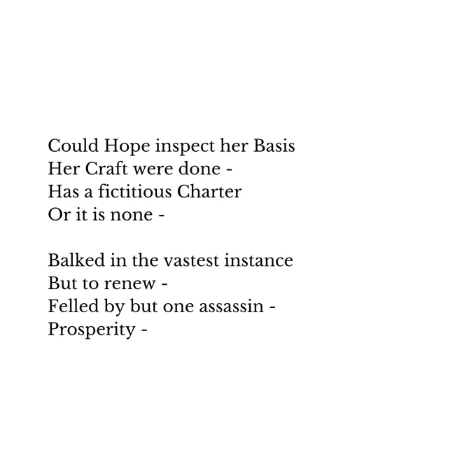 Could Hope inspect her Basis
Her Craft were done -
Has a fictitious Charter
Or it is none -

Balked in the vastest instance
But to renew -
Felled by but one assassin -
Prosperity -