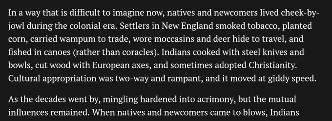 Excerpt from article: 

In a way that is difficult to imagine now, natives and newcomers lived cheek-by-jowl during the colonial era. Settlers in New England smoked tobacco, planted corn, carried wampum to trade, wore moccasins and deer hide to travel, and fished in canoes (rather than coracles). Indians cooked with steel knives and bowls, cut wood with European axes, and sometimes adopted Christianity. Cultural appropriation was two-way and rampant, and it moved at giddy speed.

As the decades went by, mingling hardened into acrimony, but the mutual influences remained....