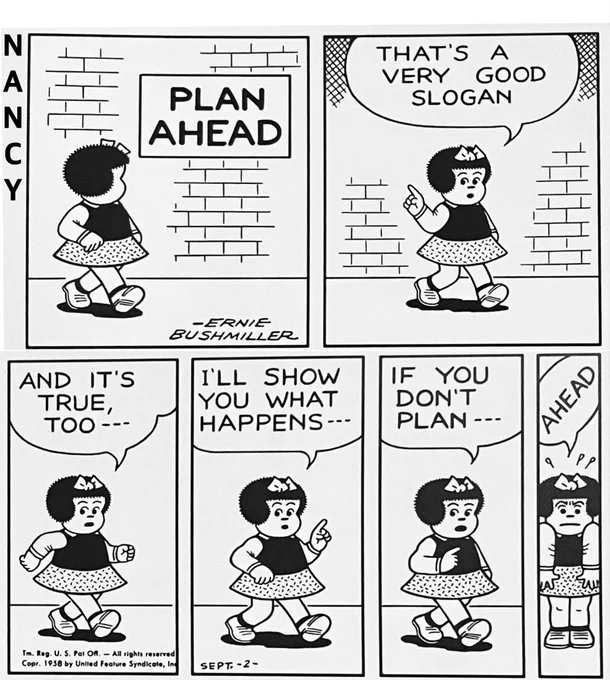 NANCY IS WALKING DOWNTOWN AND SHE SEES A SIGN POSTED IT READS..  PLAN
               AHEAD 
P2- NANCY IS TALKING TO US , THE READERS 
NANCY: THAT'S A VERY GOOD
SLOGAN

P3-THE PANEL IS SMALLER
NANCY: AND IT'S TRUE, TOO ---

P4- NANCY: ILL SHOW YOU WHAT HAPPENS 

P5- THIS PANEL IS EVEN SMALLER

NANCY: IF YOU DON'T
PLAN

P6- THE FINAL PANEL IS SO SMALL 
NANCY IS SQUEEZED INTO AND THE WORD BALLOON IS SIDEWAYS 

NANCY:
           D
         A 
       E
   H
A