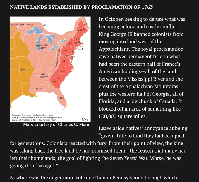 Excerpt from article:

 In October, seeking to defuse what was becoming a long and costly conflict, King George III banned colonists from moving into land west of the Appalachians. The royal proclamation gave natives permanent title to what had been the eastern half of France’s American holdings—all of the land between the Mississippi River and the crest of the Appalachian Mountains, plus the western half of Georgia, all of Florida, and a big chunk of Canada. It blocked off an area of something like 600,000 square miles.

Leave aside natives’ annoyance at being “given” title to land they had occupied for generations. Colonists reacted with fury. From their point of view, the king was taking back the free land he had promised them—the reason that many had left their homelands, the goal of fighting the Seven Years’ War. Worse, he was giving it to “savages.”

Nowhere was the anger more volcanic than in Pennsylvania...