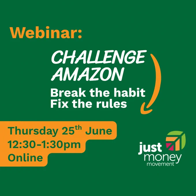 Webinar: Challenge Amazon - Break the Habit, Fix the rules.
Thursday 25 June, 12.30-1.30pm online.
JustMoney Movement