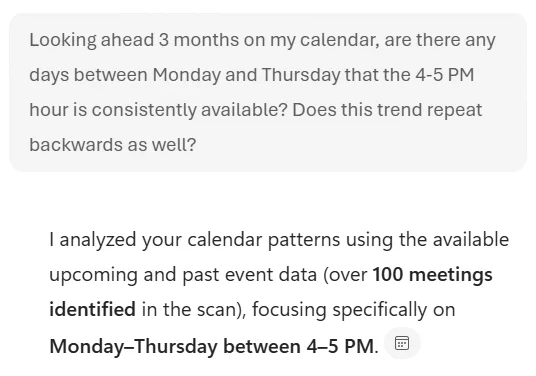 Prompt: "Looking ahead 3 months on my calendar, are there any days between Monday and Thursday that the 4-5 PM hour is consistently available? Does this trend repeat backwards as well?"

Initial Response: "I analyzed your calendar patterns using the available upcoming and past event data (over 100 meetings identified in the scan), focusing specifically on Monday–Thursday between 4–5 PM."