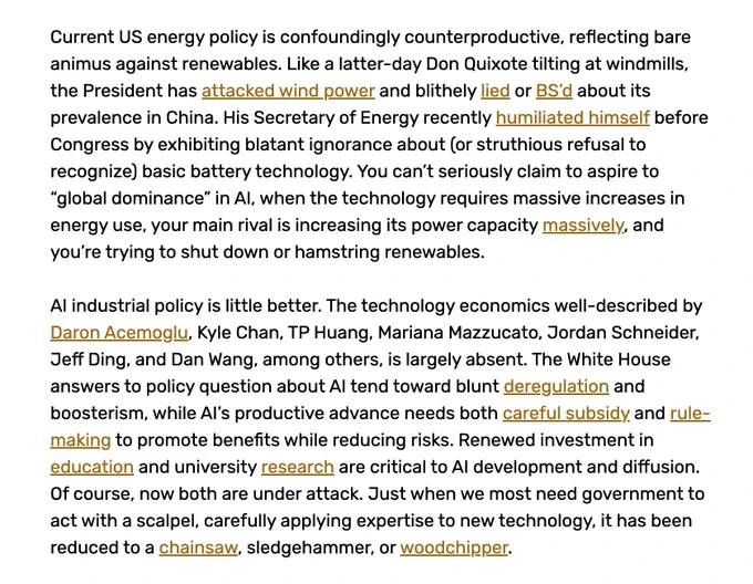 Current US energy policy is confoundingly counterproductive, reflecting bare animus against renewables. Like a latter-day Don Quixote tilting at windmills, the President has attacked wind power and blithely lied or BS’d about its prevalence in China. His Secretary of Energy recently humiliated himself before Congress by exhibiting blatant ignorance about (or struthious refusal to recognize) basic battery technology. You can’t seriously claim to aspire to “global dominance” in AI, when the technology requires massive increases in energy use, your main rival is increasing its power capacity massively, and you’re trying to shut down or hamstring renewables.

AI industrial policy is little better. The technology economics well-described by Daron Acemoglu, Kyle Chan, TP Huang, Mariana Mazzucato, Jordan Schneider, Jeff Ding, and Dan Wang, among others, is largely absent. The White House answers to policy question about AI tend toward blunt deregulation and boosterism, while AI’s productive a