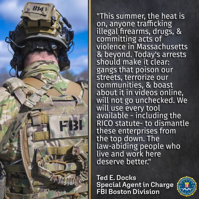 Quote from FBI Boston's Special Agent in Charge Ted Docks on the impact of today's takedown: This summer, the heat is on, anyone trafficking illegal firearms, drugs, and committing acts of violence in Massachusetts and beyond. Today's arrests should make it clear: gangs that poison our streets, terrorize our communities and boast about it in videos online, will not go unchecked. We will use every tool available, including the RICO statue, to dismantle these enterprises from the top down. The law-abiding people who live and work here deserve better.