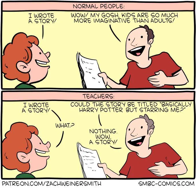 2-panel SMBC comic update. The first panel is titled "normal people" and shows an adult marveling at the story a child wrote down on paper. The adult says "wow! My gosh, kids are so much more imaginative than adults." The first panel shows a visibly identical scene, and is titled "teachers." However, in the second panel, the teacher answers sarcastically rather than happily in response to the child saying they wrote a story. The teacher asks "could the story be titled 'basically Harry Potter but starring me'?" When the child says "what?," the teacher quickly adds "nothing. Wow. A story!" with feigned enthusiasm.  