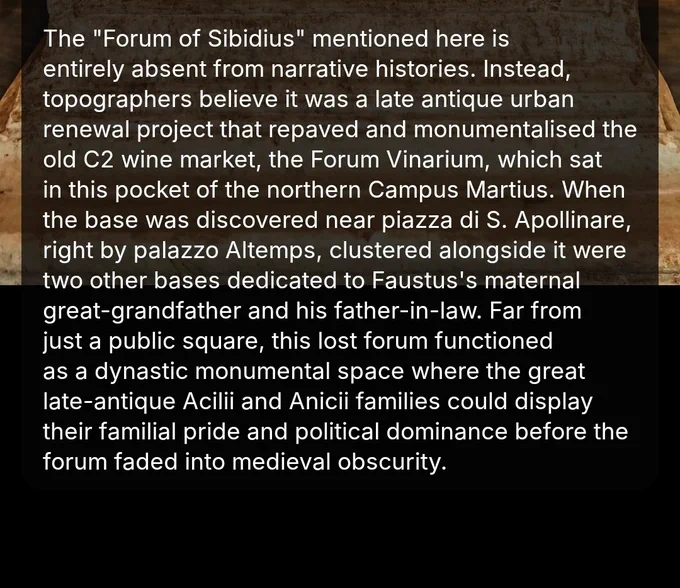 The "Forum of Sibidius" mentioned here is entirely absent from narrative histories and the C4 Regionary Catalogues. Instead, topographers believe it was a late antique urban renewal project that repaved and monumentalized the old C2 wine market, the Forum Vinarium, which sat in this pocket of the northern Campus Martius. When the base was discovered near Piazza di Sant'Apollinare, right by Palazzo Altemps, it was found clustered alongside two other bases dedicated to Faustus's maternal great-grandfather and his father-in-law. Far from just a public square, this lost forum was functioning as a dynastic monumental space where the great late-antique Acilii and Anicii families could display their familial pride and political dominance before the forum faded into medieval obscurity.