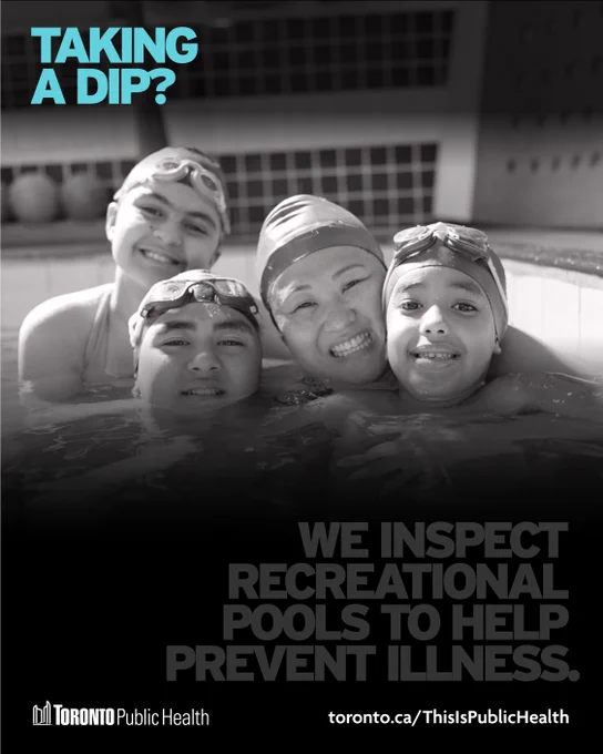 Black & white series of graphics with the Toronto Public Health logo & link to toronto.ca/ThisIsPublicHealth at the bottom of each image. This photo shows a smiling family in a pool. Blue text says,‘Taking a dip?’ In faded text underneath we can read,‘We inspect recreational pools to prevent illness