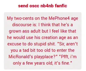 My two-cents on the MePhone4 age discourse is: I think that he's a grown ass adult but I feel like that he would use his creation age as an excuse to do stupid shit. "Sir, aren't you a tad bit too old to enter the MicRonald's playplace?" "Pfft, i'm only a few years old, it's fine."