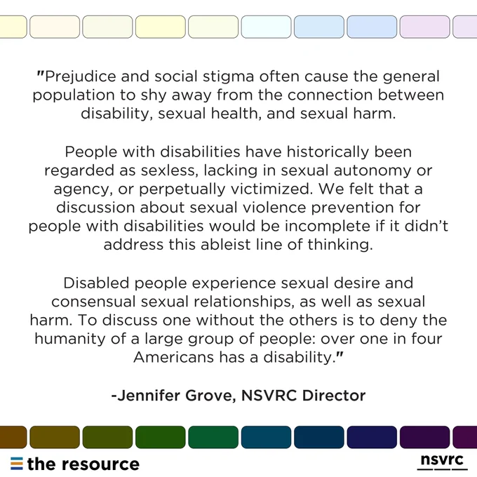 "Prejudice and social stigma often cause the general population to shy away from the connection between disability, sexual health, and sexual harm. People with disabilities have historically been regarded as sexless, lacking in sexual autonomy or agency, or perpetually victimized. We felt that a discussion about sexual violence prevention for people with disabilities would be incomplete if it didn’t address this ableist line of thinking. Disabled people experience sexual desire and consensual sexual relationships, as well as sexual harm. To discuss one without the others is to deny the humanity of a large group of people: over one in four Americans has a disability."-Jennifer Grove, NSVRC COO" Rounded rainbow rectangles bordering text