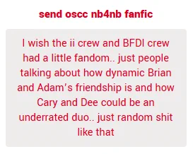 I wish the ii crew and BFDI crew had a little fandom.. just people talking about how dynamic Brian and Adam’s friendship is and how Cary and Dee could be an underrated duo.. just random shit like that

