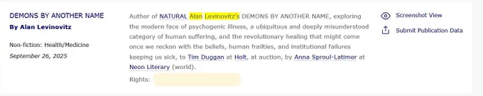 A screenshot of a book deal announcement on a website. On the left, the title reads "DEMONS BY ANOTHER NAME By Alan Levinovitz," classified as "Non-fiction: Health/Medicine" and dated "September 26, 2025."
The main text reads: "Author of NATURAL Alan Levinovitz's DEMONS BY ANOTHER NAME, exploring the modern face of psychogenic illness, a ubiquitous and deeply misunderstood category of human suffering, and the revolutionary healing that might come once we reckon with the beliefs, human frailties, and institutional failures keeping us sick, to Tim Duggan at Holt, at auction, by Anna Sproul-Latimer at Neon Literary (world)."
Below the text, the rights contact is listed as On the far right, there are icons for "Screenshot View" and "Submit Publication Data". "Alan Levinovitz's" is highlighted in yellow.
