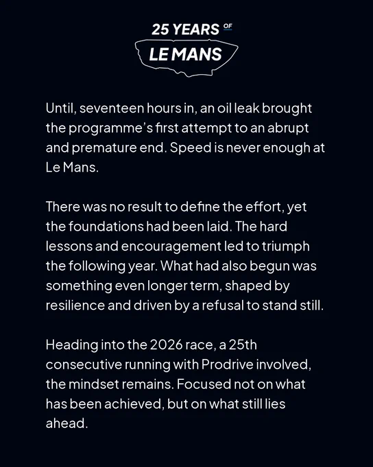 White text on a black background reading "Until, seventeen hours in, an oil leak led to a fire, bringing the programme’s first attempt to an abrupt and premature end. Speed is not enough at Le Mans. There was no result to define the effort, yet the foundations had been laid. The hard lessons and encouragement led to triumph the following year. What had also begun was something even longer term, shaped by resilience and driven by a refusal to stand still. Heading into the 2026 race, a 25th consecutive with Prodrive built cars, the mindset remains. Focused not on what has been achieved, but on what still lies ahead"
