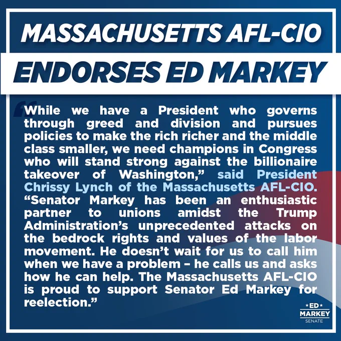 Massachusetts AFL-CIO Endorses Ed Markey: 
“While we have a President who governs through greed and division and pursues policies to make the rich richer and the middle class smaller, we need champions in Congress who will stand strong against the billionaire takeover of Washington,” said President Lynch. “Senator Markey has been an enthusiastic partner to unions amidst the Trump Administration’s unprecedented attacks on the bedrock rights and values of the labor movement. He doesn’t wait for us to call him when we have a problem – he calls us and asks how he can help. The Massachusetts AFL-CIO is proud to support Senate Ed Markey for reelection.”

