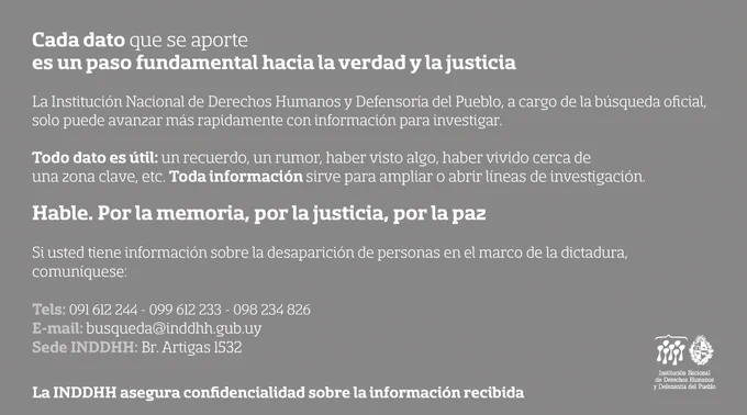 Cada dato que se aporte es un paso fundamental hacia la verdad y la justicia. La Institución Nacional de Derechos Humanos y Defensoría del Pueblo, cargo de la búsqueda oficial, solo puede avanzar más rápidamente con información para investigar. Todo dato es útil: un recuerdo, un rumor, haber visto algo, haber vivido cerca de la zona clave, etc. Toda información sirve para ampliar o abrir líneas de investigación

Hable. Por la memoria, por la justicia, por la paz. Si usted tiene información sobre la desaparición de personas en el marco de la dictadura, comuníquese: tel: 091 612 244, 099 612 233 o 098 234 826. Email: busqueda@inddhh.gub.uy, sede de la INDDHH: Bulevar Artigas 1532. La INDDHH asegura confidencialidad sobre la información recibida.