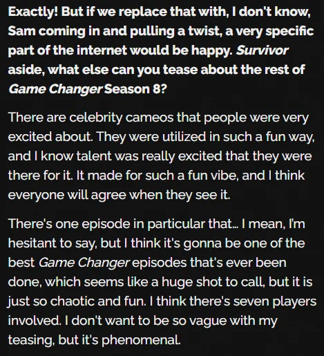 Exactly! But if we replace that with, I don't know, Sam coming in and pulling a twist, a very specific part of the internet would be happy. Survivor aside, what else can you tease about the rest of Game Changer Season 8?

There are celebrity cameos that people were very excited about. They were utilized in such a fun way, and I know talent was really excited that they were there for it. It made for such a fun vibe, and I think everyone will agree when they see it.

There's one episode in particular that… I mean, I’m hesitant to say, but I think it's gonna be one of the best Game Changer episodes that's ever been done, which seems like a huge shot to call, but it is just so chaotic and fun. I think there's seven players involved. I don't want to be so vague with my teasing, but it's phenomenal.
