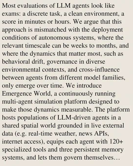Most evaluations of LLM agents look like exams: a discrete task, a clean environment, a score in minutes or hours. We argue that this approach is mismatched with the deployment conditions of autonomous systems, where the relevant timescale can be weeks to months, and where the dynamics that matter most, such as behavioral drift, governance in diverse environmental contexts, and cross-influence between agents from different model families, only emerge over time. We introduce Emergence World, a continuously running multi-agent simulation platform designed to make those dynamics measurable. The platform hosts populations of LLM-driven agents in a shared spatial world grounded in live external data (e.g. real-time weather, news APIs, internet access), equips each agent with 120  specialized tools and three persistent memory systems, and lets them govern themselves through democratic mechanisms with consequential outcomes. The platform is model-agnostic at the reasoning layer and supports h
